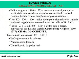 IDADE MÉDIA
                  BAIXA IDADE MÉDIA (SÉC XI – XV)
      Felipe Augusto (1180 – 1223): exército nacional, conquistas
       territoriais, controle de subvassalos, concessão de cartas de
       franquia (maior renda), criação de impostos nacionais.
      Luís IX (1226 – 1270): maior poder para tribunais reais, moeda
       nacional, engajamento no movimento cruzadista (São Luís).
      Filipe IV, o Belo (1285 – 1314): atritos com a Igreja,
       convocação dos Estados Gerais, Cativeiro de Avignon (1307 –
       1377), CISMA DO OCIDENTE.
   – Guerra dos Cem Anos (1337 – 1453):
      Enfraquecimento da nobreza.
      Nacionalismo francês.
      Consolidação do poder real.



iair@ p op .com .b r                                       Prof. Iair
 