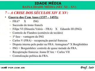 IDADE MÉDIA
                  BAIXA IDADE MÉDIA (SÉC XI – XV)
   7 – A CRISE DOS SÉCULOS XIV E XV:
   • Guerra dos Cem Anos (1337 – 1453):
       –   FRA* X            ING
       –   Sucessão do trono francês
       –   Filipe VI (Dinastia Valois – FRA) X Eduardo III (ING)
       –   Controle de Flandres (comércio de tecidos)
       –   1ª fase – vantagem da ING
       –   Carlos V (FRA) – recuperação parcial francesa
       –   Disputa interna pelo poder na FRA: Armagnacs* X Borghinhões
       –   ING + Borguinhões: controle de quase metade da FRA.
       –   Recuperação francesa: Joana D’Arc + Carlos VII
       –   Centralização política da FRA.



iair@ p op .com .b r                                            Prof. Iair
 
