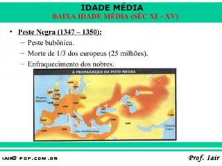 IDADE MÉDIA
                  BAIXA IDADE MÉDIA (SÉC XI – XV)

  • Peste Negra (1347 – 1350):
     – Peste bubônica.
     – Morte de 1/3 dos europeus (25 milhões).
     – Enfraquecimento dos nobres.




iair@ p op .com .b r                                Prof. Iair
 