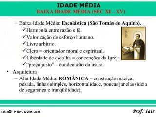 IDADE MÉDIA
                  BAIXA IDADE MÉDIA (SÉC XI – XV)

     – Baixa Idade Média: Escolástica (São Tomás de Aquino).
        Harmonia entre razão e fé.
        Valorização do esforço humano.
        Livre arbítrio.
        Clero = orientador moral e espiritual.
        Liberdade de escolha = concepções da Igreja.
        “preço justo” – condenação da usura.
  • Arquitetura
     – Alta Idade Média: ROMÂNICA – construção maciça,
       pesada, linhas simples, horizontalidade, poucas janelas (idéia
       de segurança e tranqüilidade).



iair@ p op .com .b r                                         Prof. Iair
 