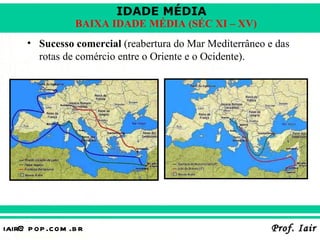 IDADE MÉDIA
                  BAIXA IDADE MÉDIA (SÉC XI – XV)
     • Sucesso comercial (reabertura do Mar Mediterrâneo e das
       rotas de comércio entre o Oriente e o Ocidente).




iair@ p op .com .b r                                      Prof. Iair
 