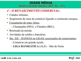 IDADE MÉDIA
                  BAIXA IDADE MÉDIA (SÉC XI – XV)
     4 – O RENASCIMENTO COMERCIAL:
     • Cidades italianas.
     • Surgimento de rotas de comércio ligando o continente europeu.
     • Cruzamento de rotas: feiras.
         - Champanhe (FRA) e Flandres (BEL).
     • Retomada da moeda.
     • Atividades de crédito e bancárias.
     • Séc. XII – HANSAS ou LIGAS: associações de comerciantes.
         - Comércio em grande escala.
         - LIGA HANSEÁTICA (ALE) – Mar do Norte



iair@ p op .com .b r                                       Prof. Iair
 