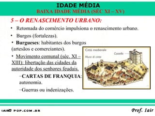 IDADE MÉDIA
                  BAIXA IDADE MÉDIA (SÉC XI – XV)
    5 – O RENASCIMENTO URBANO:
    • Retomada do comércio impulsiona o renascimento urbano.
    • Burgos (fortalezas).
     • Burgueses: habitantes dos burgos
     (artesãos e comerciantes).
     • Movimento comunal (séc. XI –
     XIII): libertação das cidades da
     autoridade dos senhores feudais.
         –CARTAS DE FRANQUIA:
         autonomia.
         –Guerras ou indenizações.


iair@ p op .com .b r                                    Prof. Iair
 
