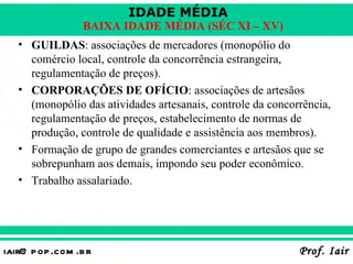 IDADE MÉDIA
                  BAIXA IDADE MÉDIA (SÉC XI – XV)
   • GUILDAS: associações de mercadores (monopólio do
     comércio local, controle da concorrência estrangeira,
     regulamentação de preços).
   • CORPORAÇÕES DE OFÍCIO: associações de artesãos
     (monopólio das atividades artesanais, controle da concorrência,
     regulamentação de preços, estabelecimento de normas de
     produção, controle de qualidade e assistência aos membros).
   • Formação de grupo de grandes comerciantes e artesãos que se
     sobrepunham aos demais, impondo seu poder econômico.
   • Trabalho assalariado.




iair@ p op .com .b r                                         Prof. Iair
 