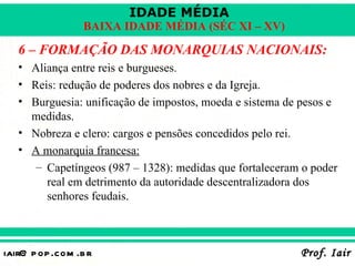 IDADE MÉDIA
                  BAIXA IDADE MÉDIA (SÉC XI – XV)

   6 – FORMAÇÃO DAS MONARQUIAS NACIONAIS:
   • Aliança entre reis e burgueses.
   • Reis: redução de poderes dos nobres e da Igreja.
   • Burguesia: unificação de impostos, moeda e sistema de pesos e
     medidas.
   • Nobreza e clero: cargos e pensões concedidos pelo rei.
   • A monarquia francesa:
      – Capetíngeos (987 – 1328): medidas que fortaleceram o poder
        real em detrimento da autoridade descentralizadora dos
        senhores feudais.



iair@ p op .com .b r                                      Prof. Iair
 
