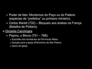  Poder de fato: Mordomos do Paço ou do Palácio
    (espécies de “prefeitos” ou primeiro ministro).
   Carlos Martel (732) – Bloqueio aos árabes na França
    (Batalha de Poitiers).
 Dinastia Carolíngea

   Pepino, o Breve (751 – 768):
       Expulsão dos lombardos da Península Itálica.
       Doação para a Igreja (Patrimônio de São Pedro).

       Apoio da Igreja.
 