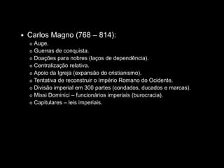    Carlos Magno (768 – 814):
     Auge.
     Guerras de conquista.

     Doações para nobres (laços de dependência).

     Centralização relativa.

     Apoio da Igreja (expansão do cristianismo).

     Tentativa de reconstruir o Império Romano do Ocidente.

     Divisão imperial em 300 partes (condados, ducados e marcas).

     Missi Dominici – funcionários imperiais (burocracia).

     Capitulares – leis imperiais.
 