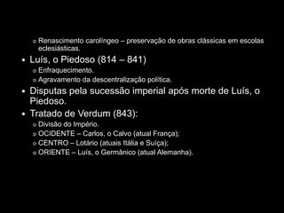    Renascimento carolíngeo – preservação de obras clássicas em escolas
        eclesiásticas.
   Luís, o Piedoso (814 – 841)
     Enfraquecimento.
     Agravamento da descentralização política.

   Disputas pela sucessão imperial após morte de Luís, o
    Piedoso.
   Tratado de Verdum (843):
     Divisão do Império.
     OCIDENTE – Carlos, o Calvo (atual França);

     CENTRO – Lotário (atuais Itália e Suíça);

     ORIENTE – Luís, o Germânico (atual Alemanha).
 