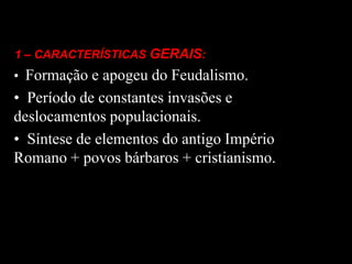 1 – CARACTERÍSTICAS GERAIS:
• Formação e apogeu do Feudalismo.
• Período de constantes invasões e
deslocamentos populacionais.
• Síntese de elementos do antigo Império
Romano + povos bárbaros + cristianismo.
 