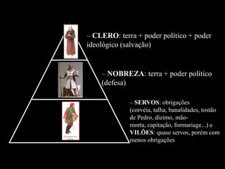 – CLERO: terra + poder político + poder
ideológico (salvação)


    – NOBREZA: terra + poder político
    (defesa)

             – SERVOS: obrigações
             (corvéia, talha, banalidades, tostão
             de Pedro, dízimo, mão-
             morta, capitação, formariage...) e
             VILÕES: quase servos, porém com
             menos obrigações
 