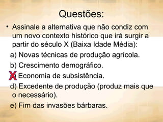Questões:
• Assinale a alternativa que não condiz com
um novo contexto histórico que irá surgir a
partir do século X (Baixa Idade Média):
a) Novas técnicas de produção agrícola.
b) Crescimento demográfico.
c) Economia de subsistência.
d) Excedente de produção (produz mais que
o necessário).
e) Fim das invasões bárbaras.
 