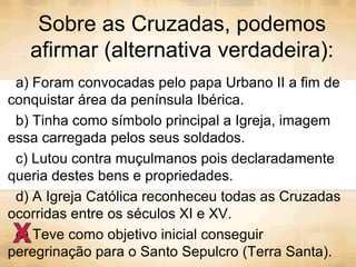 Sobre as Cruzadas, podemos
afirmar (alternativa verdadeira):
a) Foram convocadas pelo papa Urbano II a fim de
conquistar área da península Ibérica.
b) Tinha como símbolo principal a Igreja, imagem
essa carregada pelos seus soldados.
c) Lutou contra muçulmanos pois declaradamente
queria destes bens e propriedades.
d) A Igreja Católica reconheceu todas as Cruzadas
ocorridas entre os séculos XI e XV.
e) Teve como objetivo inicial conseguir
peregrinação para o Santo Sepulcro (Terra Santa).
 