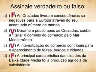 Assinale verdadeiro ou falso:
a) ( ) As Cruzadas tiveram consequências só
negativas para a Europa através do seu
acentuado número de mortes.
b) ( ) Durante e pouco após as Cruzadas, coube
à “Itália” o domínio do comércio pelo Mar
Mediterrâneo.
c) ( ) A intensificação do comércio contribuiu para
o aparecimento de feiras, burgos e cidades.
d) ( ) A principal característica das cidades da
Baixa Idade Média foi a produção agrícola de
subsistência.
 