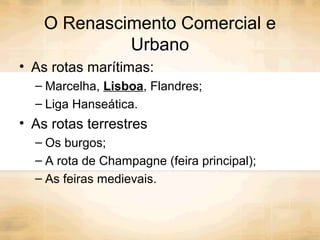 O Renascimento Comercial e
Urbano
• As rotas marítimas:
– Marcelha, Lisboa, Flandres;
– Liga Hanseática.
• As rotas terrestres
– Os burgos;
– A rota de Champagne (feira principal);
– As feiras medievais.
 
