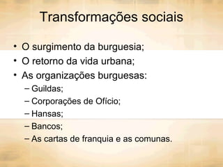 Transformações sociais
• O surgimento da burguesia;
• O retorno da vida urbana;
• As organizações burguesas:
– Guildas;
– Corporações de Ofício;
– Hansas;
– Bancos;
– As cartas de franquia e as comunas.
 