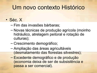 Um novo contexto Histórico
• Séc. X
– Fim das invasões bárbaras;
– Novas técnicas de produção agrícola (moinho
hidráulico, atrelagem peitoral e rotação de
culturas);
– Crescimento demográfico;
– Ampliação das áreas agricultáveis
(desmatamento das florestas silvestres);
– Excedente demográfico e de produção
(economia deixa de ser de subsistência e
passa a ser comercial).
 