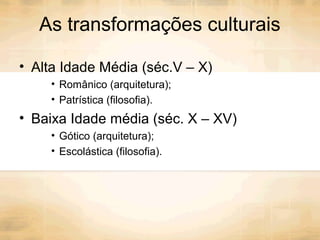 As transformações culturais
• Alta Idade Média (séc.V – X)
• Românico (arquitetura);
• Patrística (filosofia).
• Baixa Idade média (séc. X – XV)
• Gótico (arquitetura);
• Escolástica (filosofia).
 