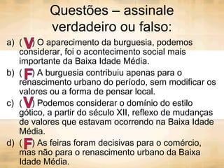 Questões – assinale
verdadeiro ou falso:
a) ( ) O aparecimento da burguesia, podemos
considerar, foi o acontecimento social mais
importante da Baixa Idade Média.
b) ( ) A burguesia contribuiu apenas para o
renascimento urbano do período, sem modificar os
valores ou a forma de pensar local.
c) ( ) Podemos considerar o domínio do estilo
gótico, a partir do século XII, reflexo de mudanças
de valores que estavam ocorrendo na Baixa Idade
Média.
d) ( ) As feiras foram decisivas para o comércio,
mas não para o renascimento urbano da Baixa
Idade Média.
 