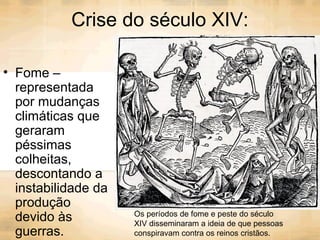 Crise do século XIV:
• Fome –
representada
por mudanças
climáticas que
geraram
péssimas
colheitas,
descontando a
instabilidade da
produção
devido às
guerras.
Os períodos de fome e peste do século
XIV disseminaram a ideia de que pessoas
conspiravam contra os reinos cristãos.
 
