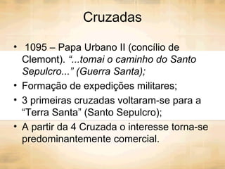Cruzadas
• 1095 – Papa Urbano II (concílio de
Clemont). “...tomai o caminho do Santo
Sepulcro...” (Guerra Santa);
• Formação de expedições militares;
• 3 primeiras cruzadas voltaram-se para a
“Terra Santa” (Santo Sepulcro);
• A partir da 4 Cruzada o interesse torna-se
predominantemente comercial.
 