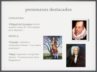 personaxes destacados
LITERATURA:
•Miguel de Cervantes escritor
español, autor de “Don Quijote
de la Mancha”.
MÚSICA:
•Vivaldi: violinista e
compositor italiano. “Las cuatro
estaciones”.
•Bach: organista e compositor
alemán. “Concierto para Anna
Magdalena”.
 