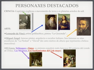 PERSONAXES DESTACADOS
CIENCIA: Copérnico explicou o movemento da terra e os planetas arredor do sol.
ARTE:
•Leonardo da Vinci: artista polifacético, pintou “La Gioconda”...
•Miguel Ángel: famoso pintor, arquitecto e escultor italiano. Son famosas as súas
esculturas de “La Piedad” e “David”(de catro metros de altura que representa a beleza
masculina).
•El Greco, Velázquez e Goya: os pintores españois máis famosos (El entierro del conde
de Ordaz, Las Meninas, Los fusilamientos del 2 de mayo).
 