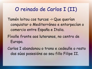 O reinado de Carlos I (II)
Tamén loitou cos turcosturcos -> Que querían
conquistar o Mediterráneo e entorpecían o
comercio entre España e Italia.
Fíxolle fronte aos luteranos,luteranos, no centro de
Europa.
Carlos I abandonou o trono e cedeulle o resto
das súas posesións ao seu fillo Filipe II.
 