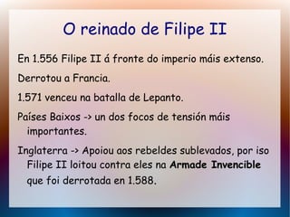 O reinado de Filipe II
En 1.556 Filipe II á fronte do imperio máis extenso.
Derrotou a Francia.
1.571 venceu na batalla de Lepanto.
Países Baixos -> un dos focos de tensión máis
importantes.
Inglaterra -> Apoiou aos rebeldes sublevados, por iso
Filipe II loitou contra eles na Armade InvencibleArmade Invencible
que foi derrotada en 1.588.
 