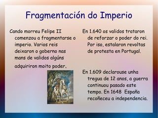 Fragmentación do Imperio
Cando morreu Felipe II
comenzou a fragmentarse o
imperio. Varios reis
deixaron o goberno nas
mans de validos algúns
adquiriron moito poder.
En 1.640 os validos trataron
de reforzar o poder do rei.
Por iso, estalaron revoltas
de protesta en Portugal.
En 1.609 declarouse unha
tregua de 12 anos, a guerra
continuou pasado este
tempo. En 1648 España
recoñeceu a independencia.
 
