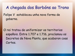 A chegada dos Borbóns ao Trono
Felipe V estableceu unha nova forma de
goberno.
O rei tratou de uniformizar os territorios
españois. Entre 1.707 e 1.716, proclamou os
Decretos de Nova Planta, que acabaron coas
Cortes.
 