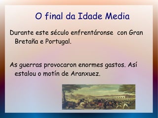 O final da Idade Media
Durante este século enfrentáronse con Gran
Bretaña e Portugal.
As guerras provocaron enormes gastos. Así
estalou o motín de Aranxuez.
 