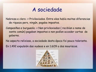 A sociedade
Nobreza e clero -> Privilexiados. Entre eles había moitas diferencias
de riqueza pero, ningún, pagaba impostos.
Campesiños e burguesía -> Non privilexiados ( recibían o nome de
xente común) pagaban impostos e non podían acceder cartas de
goberno.
No aspecto relixioso, a sociedade desta época foi pouco tolerante.
En 1.492 expulsión dos xudeos e en 1.6O9 a dos mouriscos.
 
