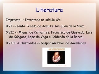 Literatura
Imprenta -> Inventada no século XV.
XVI -> santa Teresa de Jesús e san Juan de la Cruz.
XVII -> Miguel de Cervantes, Francisco de Quevedo, Luis
de Góngora, Lope de Vega e Calderón de la Barca.
XVIII -> Ilustrados -> Gaspar Melchor de Jovellanos.
 