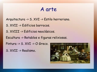 A arte
Arquitectura -> S. XVI -> Estilo herreriano.
S. XVII -> Edificios barrocos.
S. XVIII -> Edificios neoclásicos.
Escultura -> Retablos e figuras relixiosas.
Pintura -> S. XVI -> O Greco.
S. XVII -> Realismo.
 