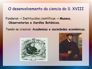 O desenvolvemento da ciencia do S. XVIII
Fundaron -> Institucións científicas -> Museos,Museos,
Observatorios e Xardíns BotánicosObservatorios e Xardíns Botánicos.
Tamén se crearon: Academias e sociedades económicasAcademias e sociedades económicas.
 