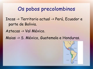 Os pobos precolombinos
Incas -> Territorio actual -> Perú, Ecuador e
parte de Bolivia.
Aztecas -> Val México.
Maias -> S. México, Guatemala e Honduras.
 