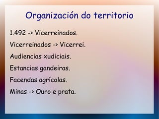 Organización do territorio
1.492 -> Vicerreinados.
Vicerreinados -> Vicerrei.
Audiencias xudiciais.
Estancias gandeiras.
Facendas agrícolas.
Minas -> Ouro e prata.
 