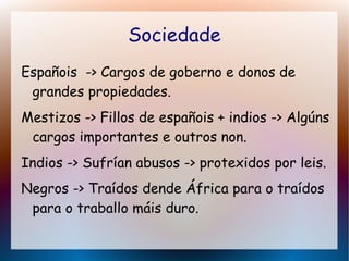 Sociedade
Españois -> Cargos de goberno e donos de
grandes propiedades.
Mestizos -> Fillos de españois + indios -> Algúns
cargos importantes e outros non.
Indios -> Sufrían abusos -> protexidos por leis.
Negros -> Traídos dende África para o traídos
para o traballo máis duro.
 