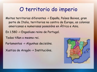 O territorio do imperio
Moitos territorios diferentes -> España, Países Baixos, gran
parte de Italia, territorios no centro de Europa, as colonias
americanas e numerosas posesións en África e Asia.
En 1.580 -> Engadiuse reino de Portugal.
Todos tiñan o mesmo rei.
Parlamentos -> Algunhas decisións.
Xustiza de Aragón -> Institucións.
 