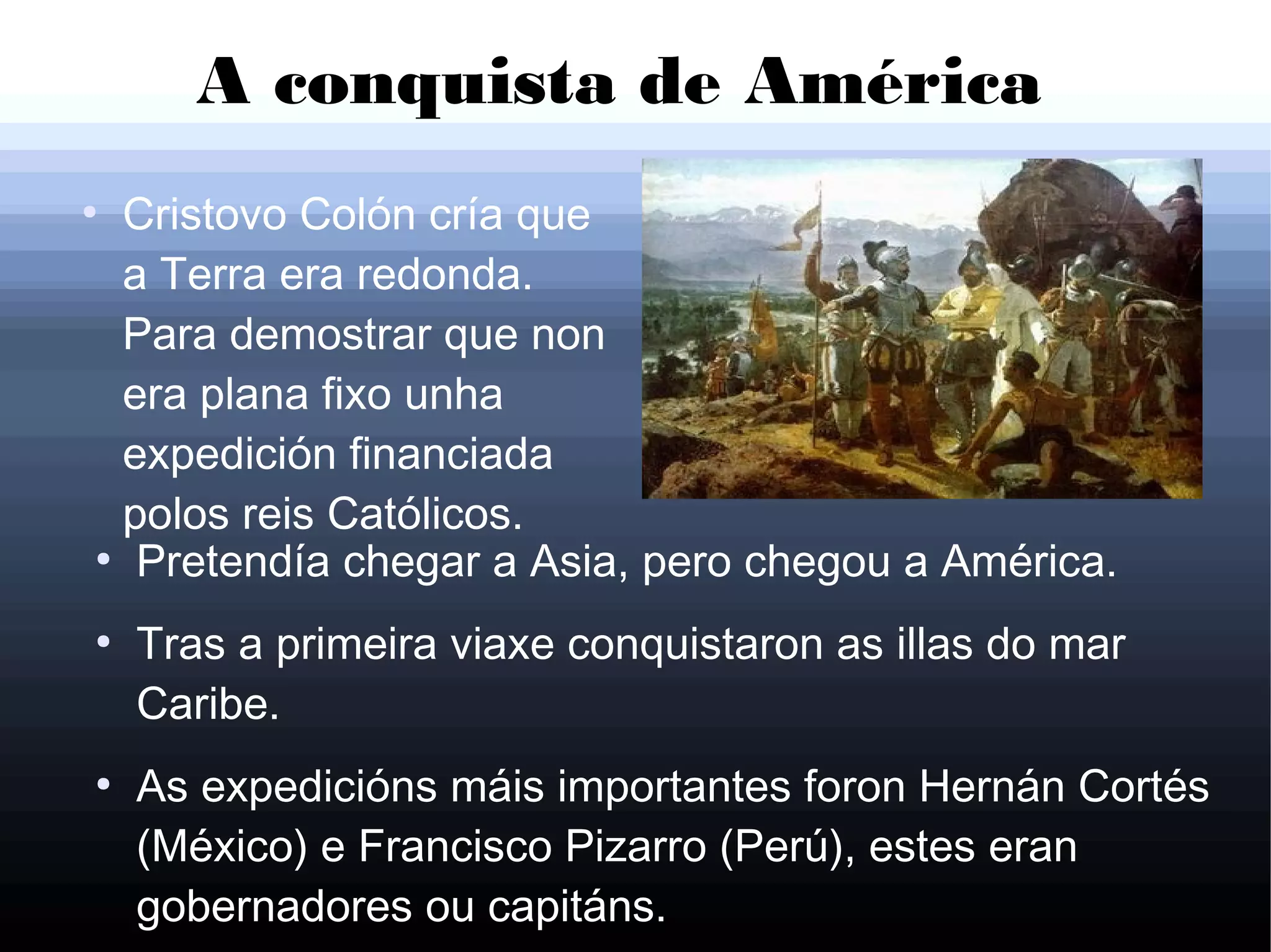 A conquista de América
●
Cristovo Colón cría que
a Terra era redonda.
Para demostrar que non
era plana fixo unha
expedición financiada
polos reis Católicos.
●
Pretendía chegar a Asia, pero chegou a América.
●
Tras a primeira viaxe conquistaron as illas do mar
Caribe.
●
As expedicións máis importantes foron Hernán Cortés
(México) e Francisco Pizarro (Perú), estes eran
gobernadores ou capitáns.
 