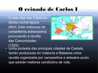 O reinado de Carlos I
●
O neto dos reis Católicos
reinou nunha época
difícil. Este rodeouse de
conselleiros estranxeiros
provocando a revolta
das Comunidades
(1520).
●
Unha protesta das principais cidades de Castela,
tamén produciuse en Valencia e Baleares unha
revolta organizada por campesiños e artesáns posto
que esixían mellores condicións de vida.
 