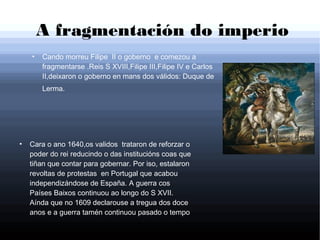A fragmentación do imperio
●
Cando morreu Filipe II o goberno e comezou a
fragmentarse .Reis S XVIII,Filipe III,Filipe IV e Carlos
II,deixaron o goberno en mans dos válidos: Duque de
Lerma.
●
Cara o ano 1640,os validos trataron de reforzar o
poder do rei reducindo o das institucións coas que
tiñan que contar para gobernar. Por iso, estalaron
revoltas de protestas en Portugal que acabou
independizándose de España. A guerra cos
Países Baixos continuou ao longo do S XVII.
Aínda que no 1609 declarouse a tregua dos doce
anos e a guerra tamén continuou pasado o tempo
 