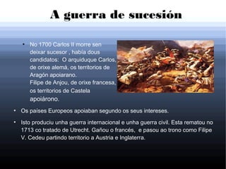 A guerra de sucesión
●
Os países Europeos apoiaban segundo os seus intereses.
●
Isto produciu unha guerra internacional e unha guerra civil. Esta rematou no
1713 co tratado de Utrecht. Gañou o francés, e pasou ao trono como Filipe
V. Cedeu partindo territorio a Austria e Inglaterra.
●
No 1700 Carlos II morre sen
deixar sucesor , había dous
candidatos: O arquiduque Carlos,
de orixe alemá, os territorios de
Aragón apoiarano.
Filipe de Anjou, de orixe francesa,
os territorios de Castela
apoiárono.
 