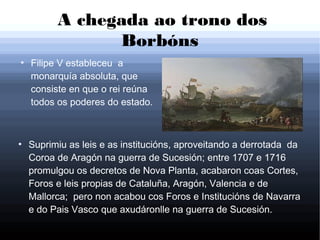 A chegada ao trono dos
Borbóns
●
Filipe V estableceu a
monarquía absoluta, que
consiste en que o rei reúna
todos os poderes do estado.
●
Suprimiu as leis e as institucións, aproveitando a derrotada da
Coroa de Aragón na guerra de Sucesión; entre 1707 e 1716
promulgou os decretos de Nova Planta, acabaron coas Cortes,
Foros e leis propias de Cataluña, Aragón, Valencia e de
Mallorca; pero non acabou cos Foros e Institucións de Navarra
e do Pais Vasco que axudáronlle na guerra de Sucesión.
 