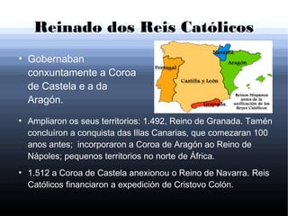 Reinado dos Reis Católicos
●
Gobernaban
conxuntamente a Coroa
de Castela e a da
Aragón.
●
Ampliaron os seus territorios: 1.492, Reino de Granada. Tamén
concluíron a conquista das Illas Canarias, que comezaran 100
anos antes; incorporaron a Coroa de Aragón ao Reino de
Nápoles; pequenos territorios no norte de África.
●
1.512 a Coroa de Castela anexionou o Reino de Navarra. Reis
Católicos financiaron a expedición de Cristovo Colón.
 