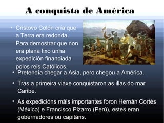 A conquista de América
●
Cristovo Colón cría que
a Terra era redonda.
Para demostrar que non
era plana fixo unha
expedición financiada
polos reis Católicos.
●
Pretendía chegar a Asia, pero chegou a América.
●
Tras a primeira viaxe conquistaron as illas do mar
Caribe.
●
As expedicións máis importantes foron Hernán Cortés
(México) e Francisco Pizarro (Perú), estes eran
gobernadores ou capitáns.
 