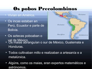 Os pobos Precolombinos
●
Vivían en América.
●
Os incas estaban en
Perú, Ecuador e parte de
Bolivia.
●
Os aztecas poboaban o
val de México.●
Os maias abranguían o sur de México, Guatemala e
Honduras.
●
Todos cultivaban millo e realizaban a artesanía e a
metalúrxica.
●
Algúns, como os maias, eran expertos matemáticos e
astrónomos.
 