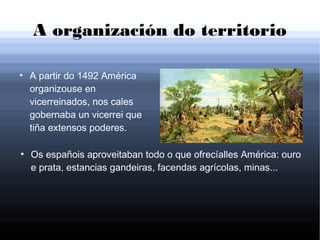 A organización do territorio
●
A partir do 1492 América
organizouse en
vicerreinados, nos cales
gobernaba un vicerrei que
tiña extensos poderes.
●
Os españois aproveitaban todo o que ofrecíalles América: ouro
e prata, estancias gandeiras, facendas agrícolas, minas...
 