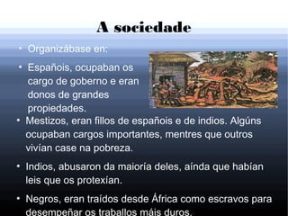 A sociedade
●
Organizábase en:
●
Españois, ocupaban os
cargo de goberno e eran
donos de grandes
propiedades.
●
Mestizos, eran fillos de españois e de indios. Algúns
ocupaban cargos importantes, mentres que outros
vivían case na pobreza.
●
Indios, abusaron da maioría deles, aínda que habían
leis que os protexían.
●
Negros, eran traídos desde África como escravos para
desempeñar os traballos máis duros.
 