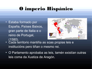 O imperio Hispánico
●
Estaba formado por
España, Países Baixos,
gran parte de Italia e o
reino de Portugal,
(1580).
●
Cada territorio mantiña as súas propias leis e
institucións pero tiñan o mesmo rei.
●
O Parlamento aprobaba as leis, tamén existían outras
leis coma da Xustiza de Aragón.
 